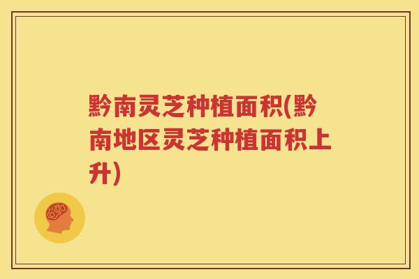 黔南灵芝种植面积(黔南地区灵芝种植面积上升)