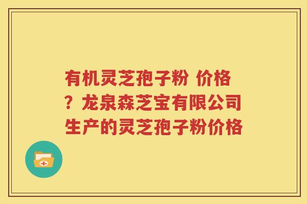 有机灵芝孢子粉 价格？龙泉森芝宝有限公司生产的灵芝孢子粉价格