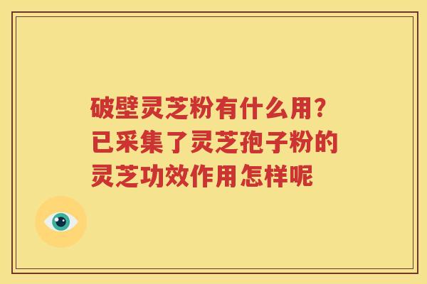 破壁灵芝粉有什么用？已采集了灵芝孢子粉的灵芝功效作用怎样呢