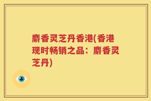 麝香灵芝丹香港(香港现时畅销之品：麝香灵芝丹)