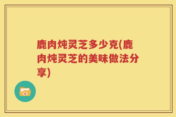 鹿肉炖灵芝多少克(鹿肉炖灵芝的美味做法分享)