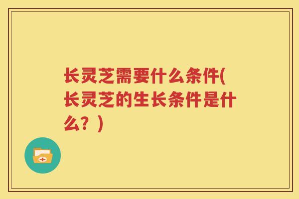 长灵芝需要什么条件(长灵芝的生长条件是什么？)