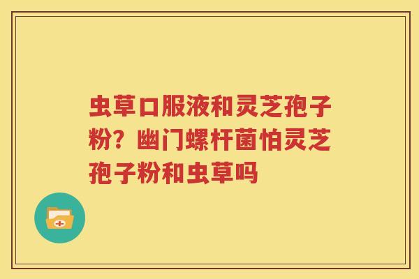 虫草口服液和灵芝孢子粉？幽门螺杆菌怕灵芝孢子粉和虫草吗