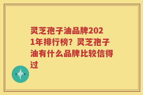 灵芝孢子油品牌2021年排行榜？灵芝孢子油有什么品牌比较信得过
