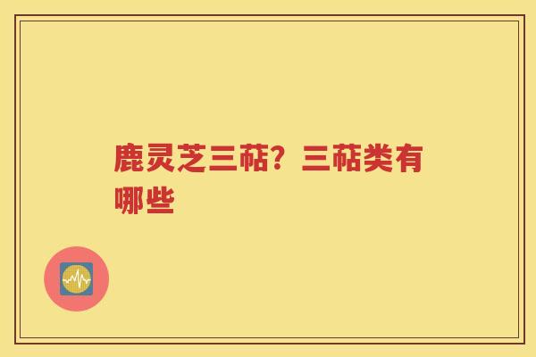 鹿灵芝三萜？三萜类有哪些