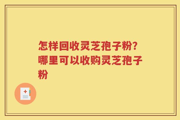 怎样回收灵芝孢子粉？哪里可以收购灵芝孢子粉