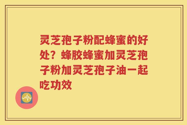 灵芝孢子粉配蜂蜜的好处？蜂胶蜂蜜加灵芝孢子粉加灵芝孢子油一起吃功效