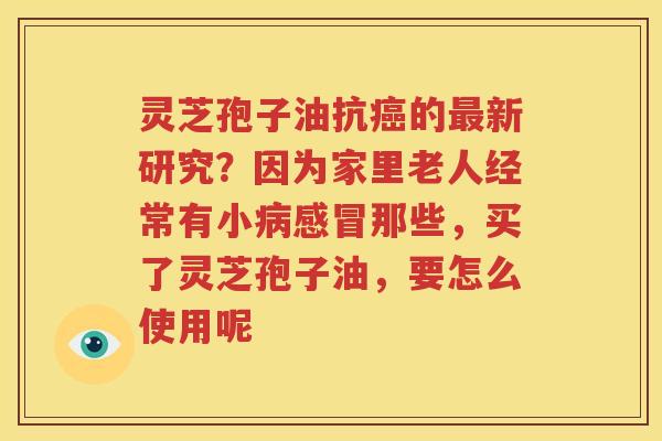 灵芝孢子油抗癌的最新研究？因为家里老人经常有小病感冒那些，买了灵芝孢子油，要怎么使用呢