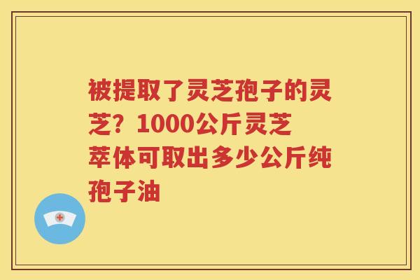 被提取了灵芝孢子的灵芝？1000公斤灵芝萃体可取出多少公斤纯孢子油