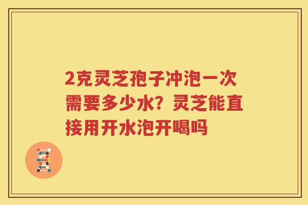 2克灵芝孢子冲泡一次需要多少水？灵芝能直接用开水泡开喝吗