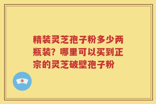 精装灵芝孢子粉多少两瓶装？哪里可以买到正宗的灵芝破壁孢子粉
