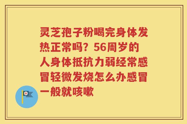 灵芝孢子粉喝完身体发热正常吗？56周岁的人身体抵抗力弱经常感冒轻微发烧怎么办感冒一般就咳嗽