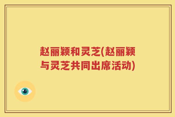 赵丽颖和灵芝(赵丽颖与灵芝共同出席活动)