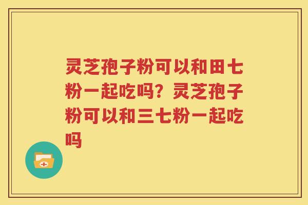 灵芝孢子粉可以和田七粉一起吃吗？灵芝孢子粉可以和三七粉一起吃吗