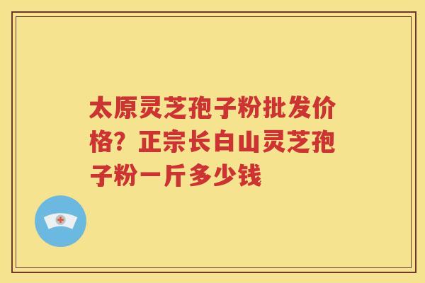 太原灵芝孢子粉批发价格？正宗长白山灵芝孢子粉一斤多少钱