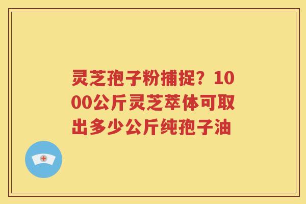灵芝孢子粉捕捉？1000公斤灵芝萃体可取出多少公斤纯孢子油
