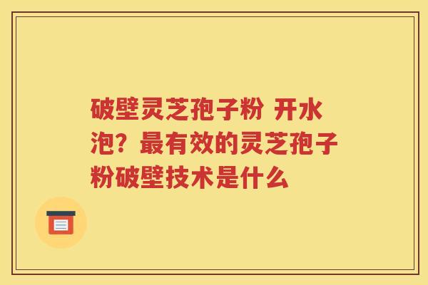 破壁灵芝孢子粉 开水泡？最有效的灵芝孢子粉破壁技术是什么