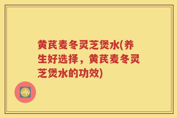 黄芪麦冬灵芝煲水(养生好选择，黄芪麦冬灵芝煲水的功效)