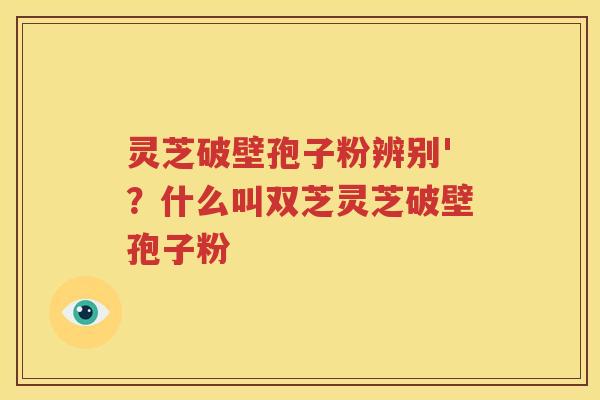 灵芝破壁孢子粉辨别'？什么叫双芝灵芝破壁孢子粉