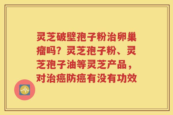 灵芝破壁孢子粉治卵巢瘤吗？灵芝孢子粉、灵芝孢子油等灵芝产品，对治癌防癌有没有功效
