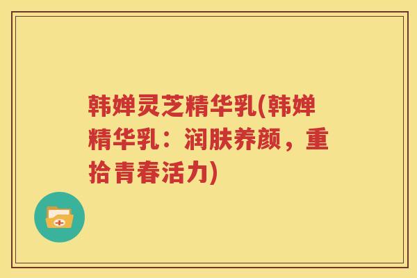 韩婵灵芝精华乳(韩婵精华乳：润肤养颜，重拾青春活力)