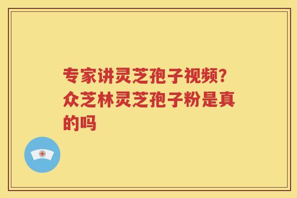 专家讲灵芝孢子视频？众芝林灵芝孢子粉是真的吗