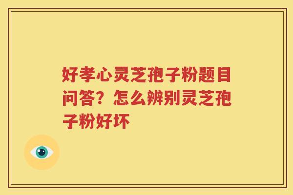 好孝心灵芝孢子粉题目问答？怎么辨别灵芝孢子粉好坏