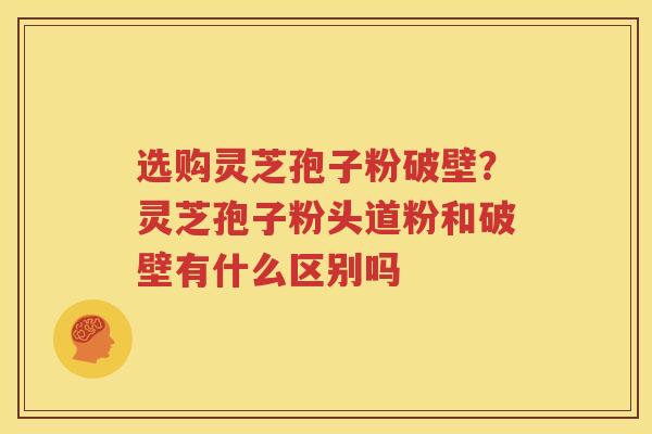 选购灵芝孢子粉破壁？灵芝孢子粉头道粉和破壁有什么区别吗