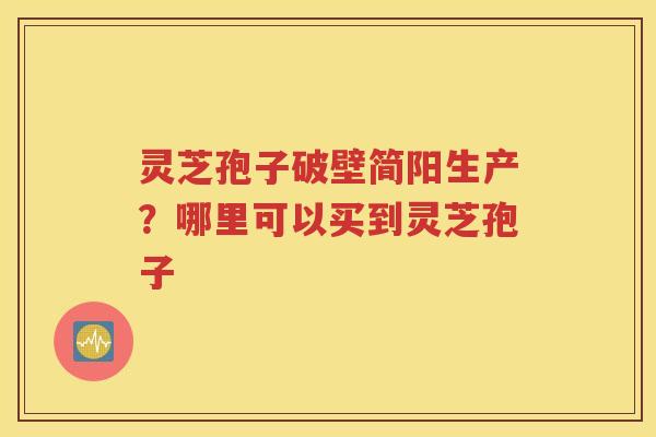 灵芝孢子破壁简阳生产？哪里可以买到灵芝孢子