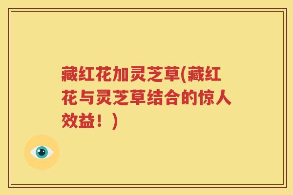 藏红花加灵芝草(藏红花与灵芝草结合的惊人效益！)