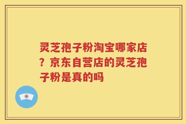 灵芝孢子粉淘宝哪家店？京东自营店的灵芝孢子粉是真的吗