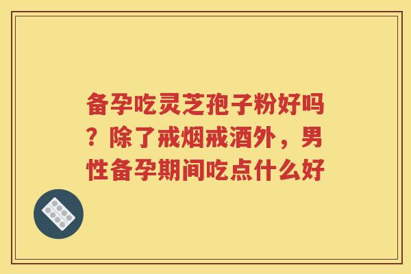 备孕吃灵芝孢子粉好吗？除了戒烟戒酒外，男性备孕期间吃点什么好
