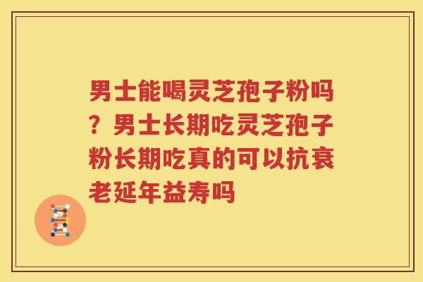 男士能喝灵芝孢子粉吗？男士长期吃灵芝孢子粉长期吃真的可以抗衰老延年益寿吗