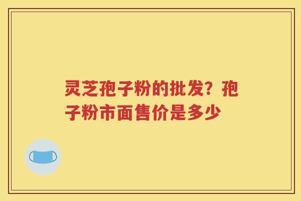 灵芝孢子粉的批发？孢子粉市面售价是多少