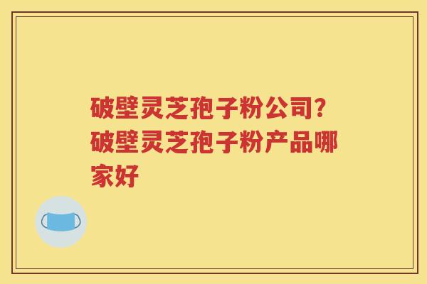 破壁灵芝孢子粉公司？破壁灵芝孢子粉产品哪家好