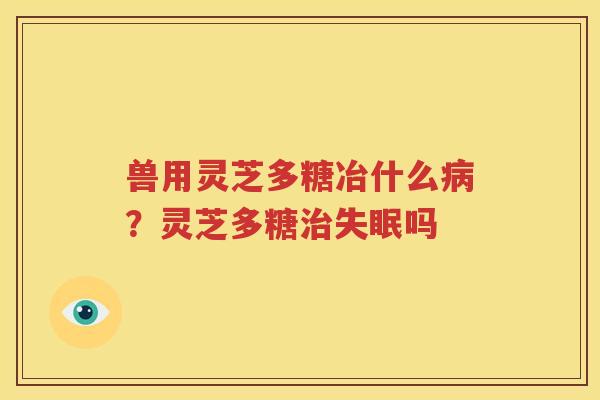 兽用灵芝多糖冶什么病？灵芝多糖治失眠吗