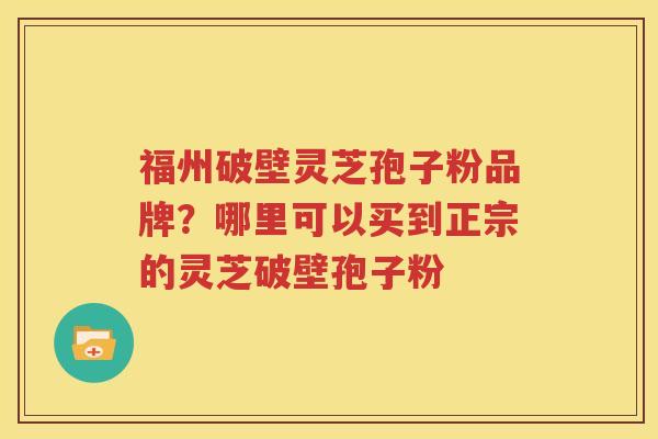福州破壁灵芝孢子粉品牌？哪里可以买到正宗的灵芝破壁孢子粉