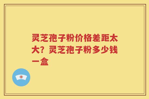 灵芝孢子粉价格差距太大？灵芝孢子粉多少钱一盒