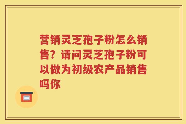营销灵芝孢子粉怎么销售？请问灵芝孢子粉可以做为初级农产品销售吗你