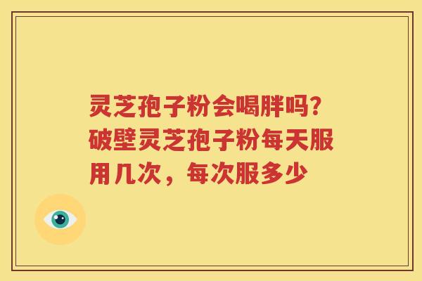 灵芝孢子粉会喝胖吗？破壁灵芝孢子粉每天服用几次，每次服多少