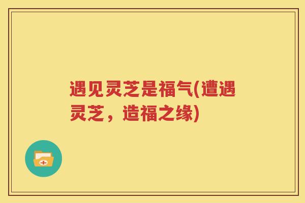 遇见灵芝是福气(遭遇灵芝，造福之缘)