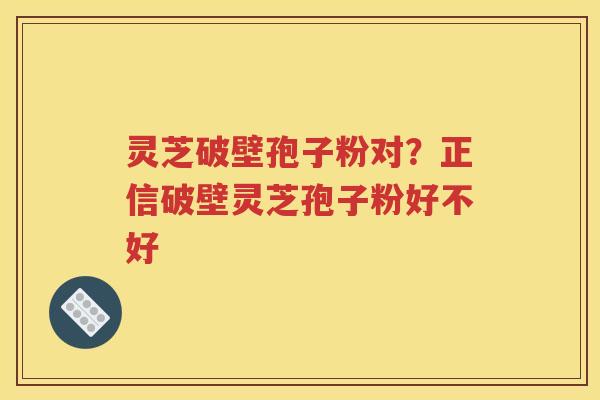 灵芝破壁孢子粉对？正信破壁灵芝孢子粉好不好