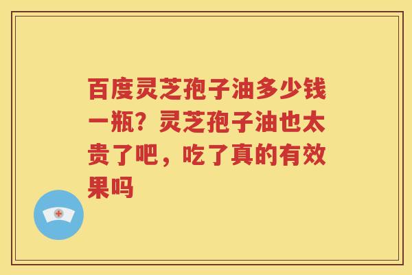 百度灵芝孢子油多少钱一瓶？灵芝孢子油也太贵了吧，吃了真的有效果吗