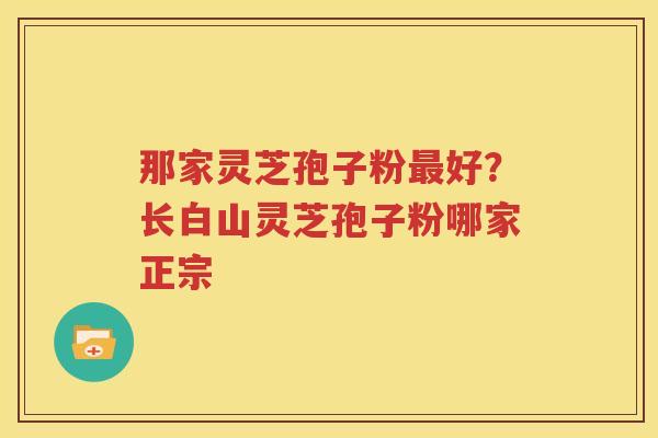 那家灵芝孢子粉最好？长白山灵芝孢子粉哪家正宗