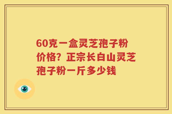60克一盒灵芝孢子粉价格？正宗长白山灵芝孢子粉一斤多少钱