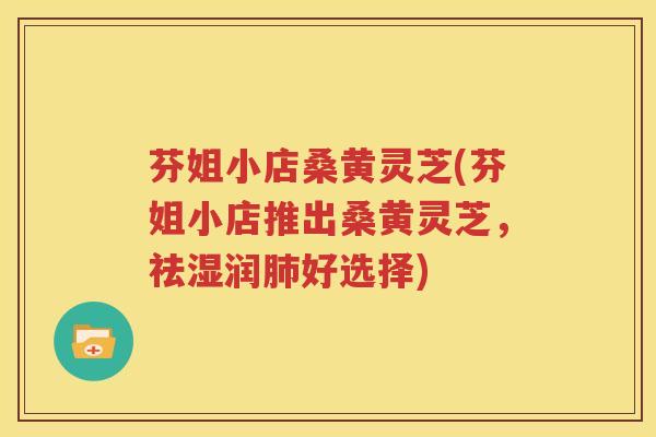 芬姐小店桑黄灵芝(芬姐小店推出桑黄灵芝，祛湿润肺好选择)