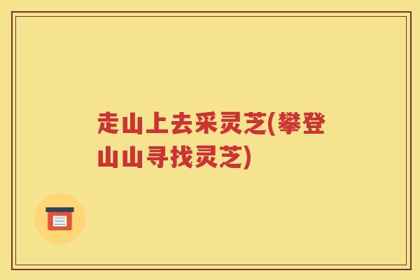 走山上去采灵芝(攀登山山寻找灵芝)