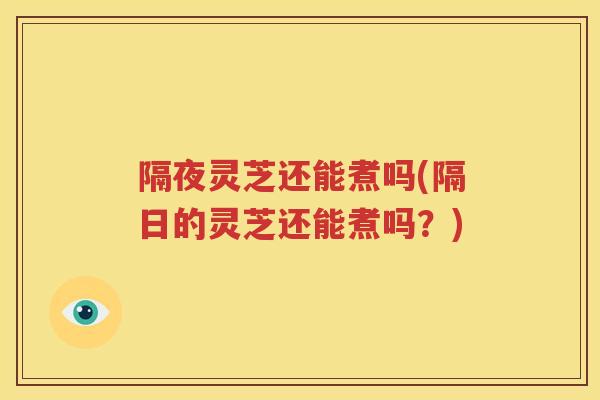 隔夜灵芝还能煮吗(隔日的灵芝还能煮吗？)