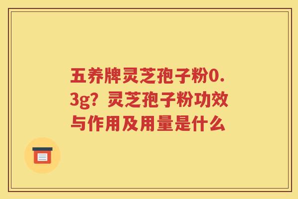 五养牌灵芝孢子粉0.3g？灵芝孢子粉功效与作用及用量是什么
