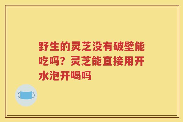 野生的灵芝没有破壁能吃吗？灵芝能直接用开水泡开喝吗